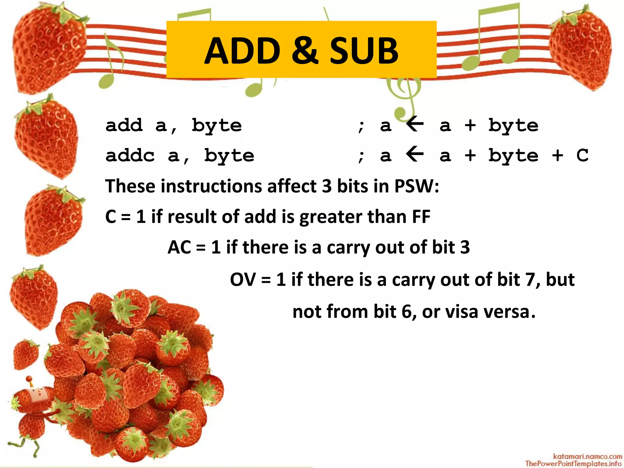 ADD & SUB add a, byte ; a    a + byte addc a, byte ; a    a + byte + C These instructions affect 3 bits in PSW: C = 1 if result of add is greater than FF AC = 1 if there is a carry out of bit 3 OV = 1 if there is a carry out of bit 7, but  not from bit 6, or visa versa . 