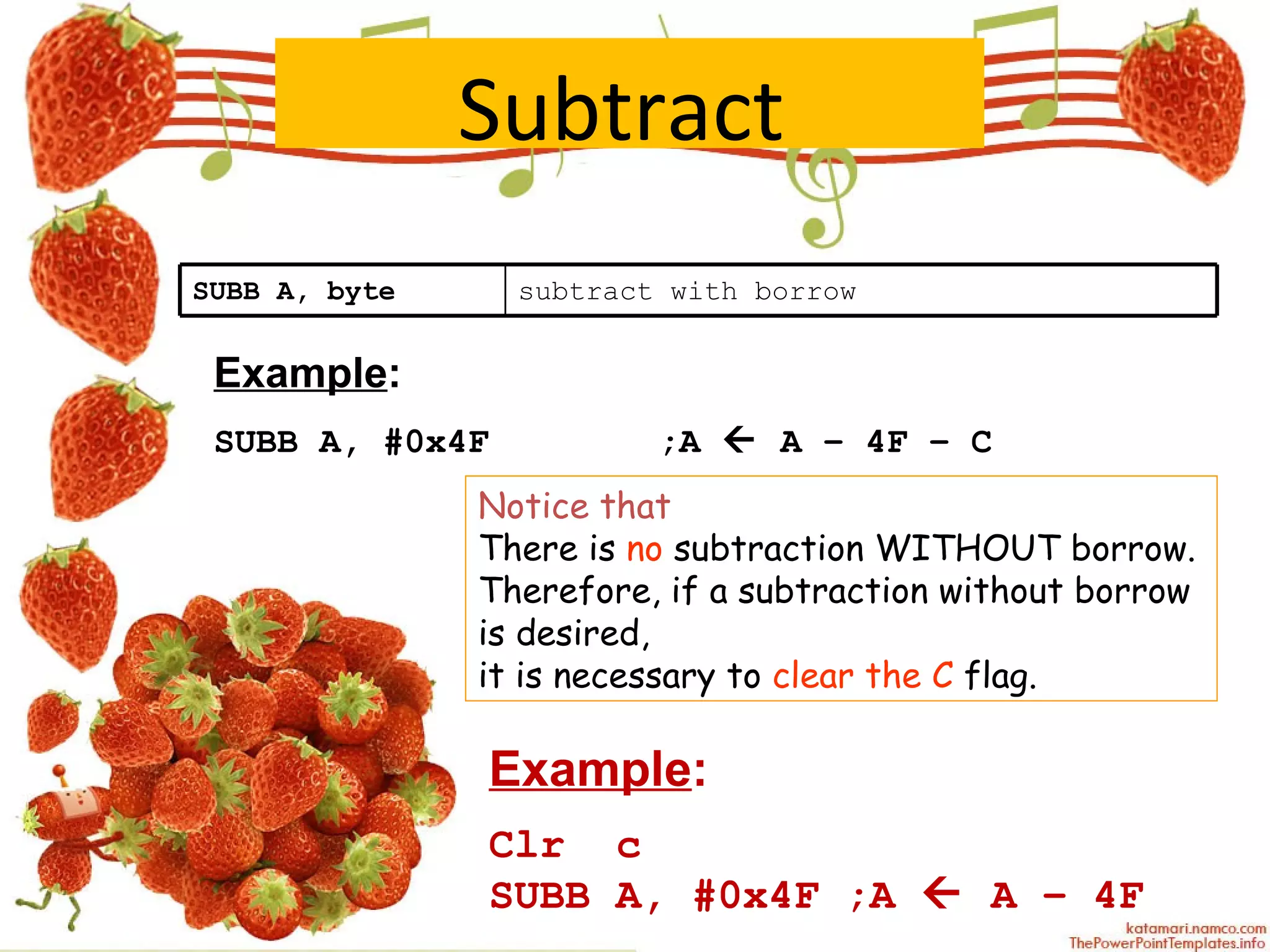Subtract   Example : SUBB A, #0x4F   ;A    A – 4F – C Notice that   There is  no  subtraction WITHOUT borrow.  Therefore, if a subtraction without borrow is desired,  it is necessary to  clear the C  flag. Example : Clr  c SUBB A, #0x4F ;A    A – 4F SUBB A, byte subtract with borrow 