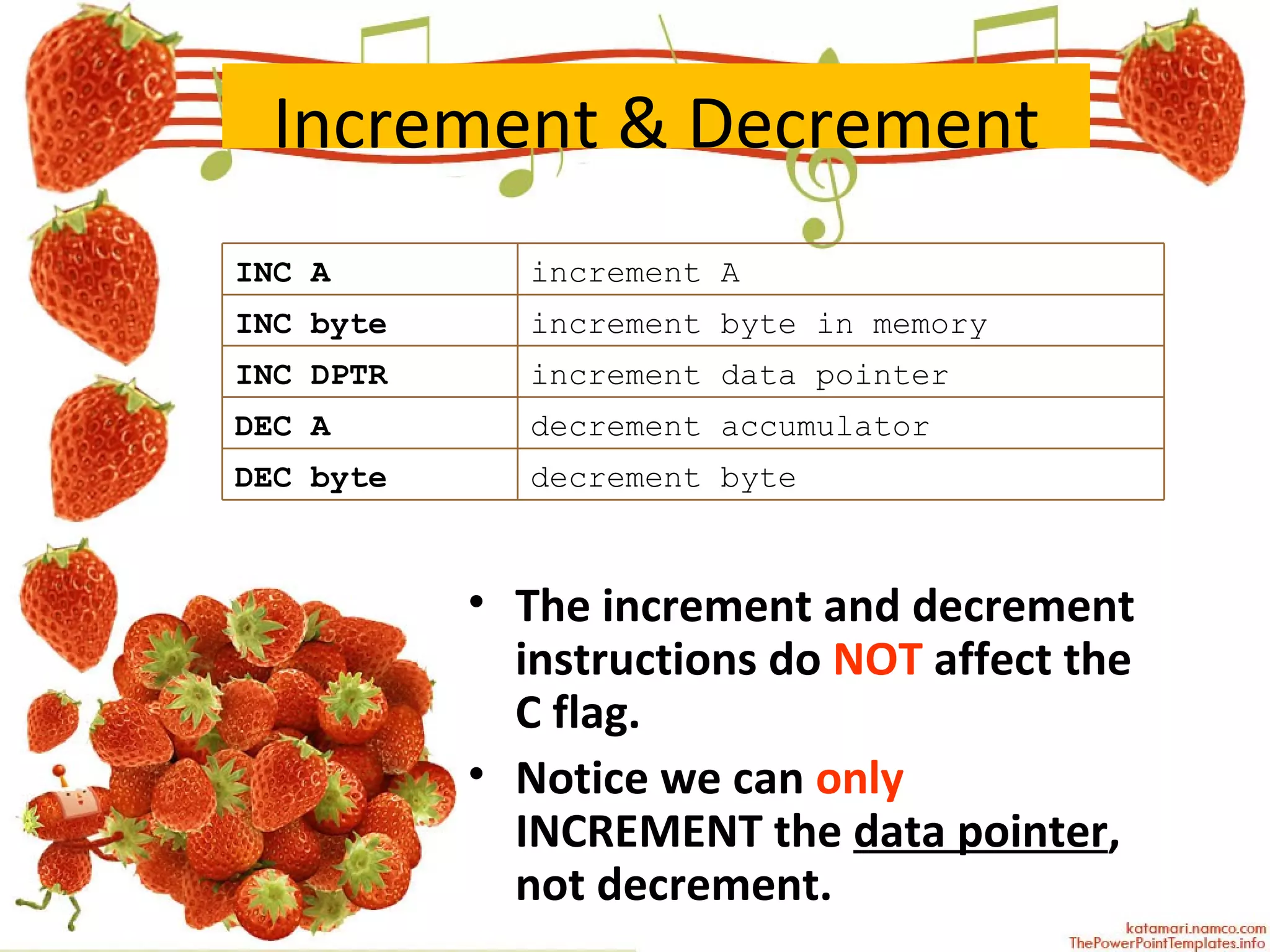 Increment & Decrement The increment and decrement instructions do  NOT  affect the C flag. Notice we can  only  INCREMENT the  data pointer , not decrement. INC A increment A INC byte increment byte in memory INC DPTR increment data pointer DEC A decrement accumulator DEC byte decrement byte 
