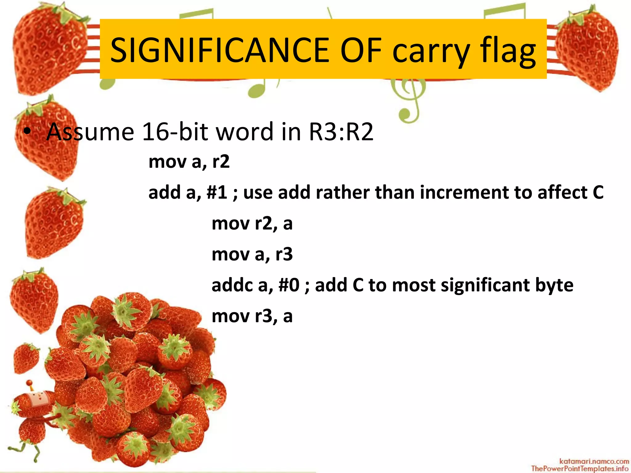 SIGNIFICANCE OF carry flag Assume 16-bit word in R3:R2 mov a, r2  add a, #1 ; use add rather than increment to affect C  mov r2, a  mov a, r3  addc a, #0 ; add C to most significant byte mov r3, a  