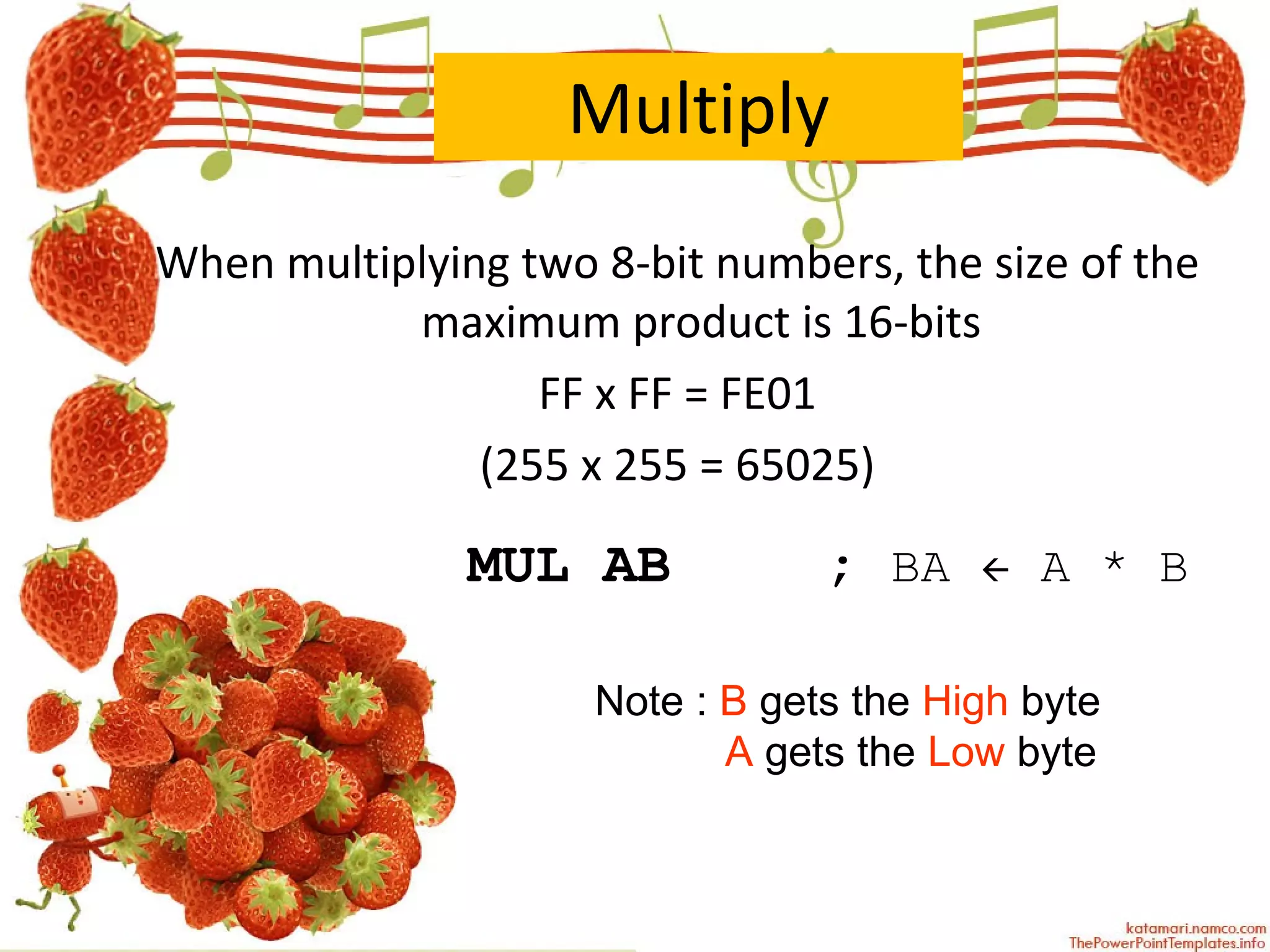Multiply When multiplying two 8-bit numbers, the size of the maximum product is 16-bits FF x FF = FE01 (255 x 255 = 65025) MUL AB   ;   BA    A * B Note :  B  gets the  High  byte A  gets the  Low  byte 