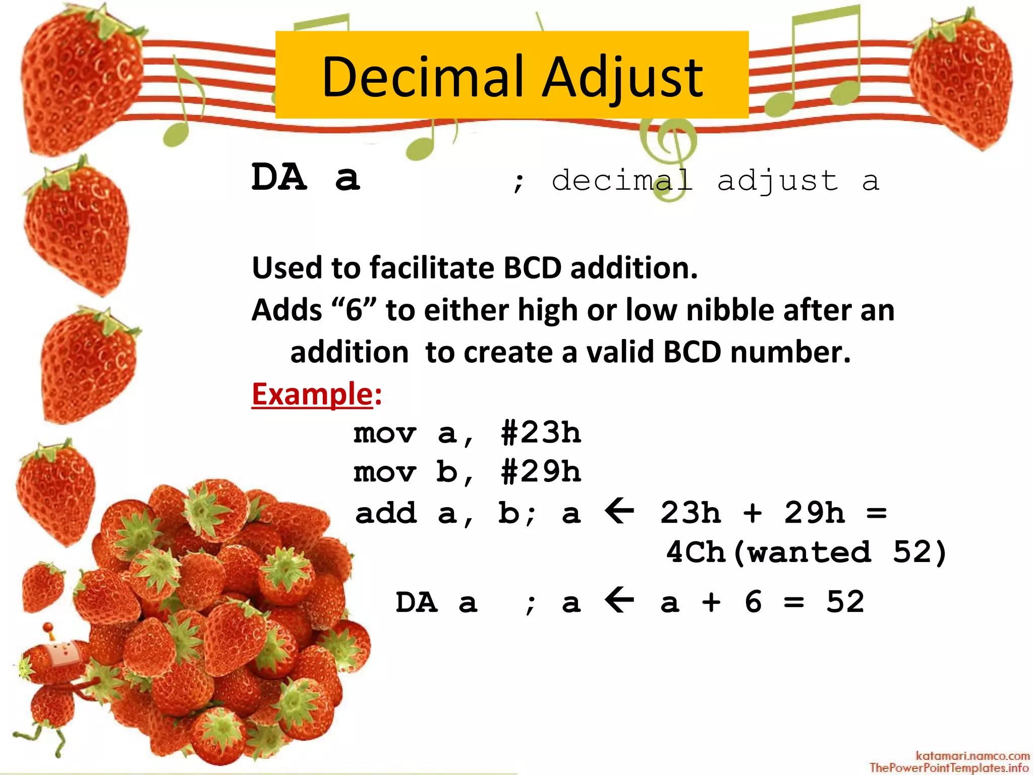 Decimal Adjust DA a   ; decimal adjust a Used to facilitate BCD addition.  Adds “6” to either high or low nibble after an addition  to create a valid BCD number. Example : mov a, #23h mov b, #29h add a, b; a    23h + 29h =  4Ch(wanted 52)   DA a  ; a    a + 6 = 52 