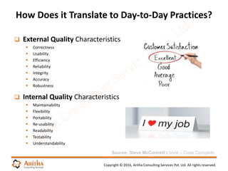 Copyright © 2016, Aritha Consulting Services Pvt. Ltd. All rights reserved.
 External Quality Characteristics
 Correctness
 Usability
 Efficiency
 Reliability
 Integrity
 Accuracy
 Robustness
 Internal Quality Characteristics
 Maintainability
 Flexibility
 Portability
 Re-usability
 Readability
 Testability
 Understandability
How Does it Translate to Day-to-Day Practices?
Source: Steve McConnell’s book – Code Complete
 