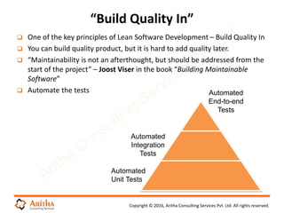 Copyright © 2016, Aritha Consulting Services Pvt. Ltd. All rights reserved.
 One of the key principles of Lean Software Development – Build Quality In
 You can build quality product, but it is hard to add quality later.
 “Maintainability is not an afterthought, but should be addressed from the
start of the project” – Joost Viser in the book “Building Maintainable
Software”
 Automate the tests
“Build Quality In”
Automated
End-to-end
Tests
Automated
Integration
Tests
Automated
Unit Tests
 