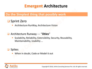 Copyright © 2016, Aritha Consulting Services Pvt. Ltd. All rights reserved.
Emergent Architecture
 Sprint Zero
 Architecture RunWay, Architecture Vision
 Architecture Runway --- “ilities”
 Scalability, Reliability, Extensibility, Security, Reusability,
Maintainability, Usability …
 Spikes
 When in doubt, Code or Model it out
Do the Simplest thing that possibly work
 