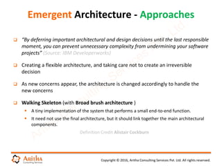 Copyright © 2016, Aritha Consulting Services Pvt. Ltd. All rights reserved.
 “By deferring important architectural and design decisions until the last responsible
moment, you can prevent unnecessary complexity from undermining your software
projects” (Source: IBM Developerworks)
 Creating a flexible architecture, and taking care not to create an irreversible
decision
 As new concerns appear, the architecture is changed accordingly to handle the
new concerns
 Walking Skeleton (with Broad brush architecture )
 A tiny implementation of the system that performs a small end-to-end function.
 It need not use the final architecture, but it should link together the main architectural
components.
Definition Credit Alistair Cockburn
Emergent Architecture - Approaches
 