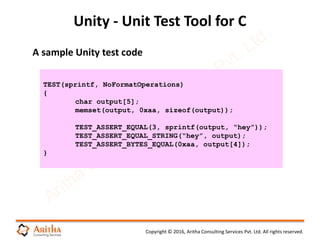 Copyright © 2016, Aritha Consulting Services Pvt. Ltd. All rights reserved.
Unity - Unit Test Tool for C
TEST(sprintf, NoFormatOperations)
{
char output[5];
memset(output, 0xaa, sizeof(output));
TEST_ASSERT_EQUAL(3, sprintf(output, “hey”));
TEST_ASSERT_EQUAL_STRING(“hey”, output);
TEST_ASSERT_BYTES_EQUAL(0xaa, output[4]);
}
A sample Unity test code
 