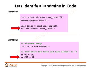 Copyright © 2016, Aritha Consulting Services Pvt. Ltd. All rights reserved.
Lets Identify a Landmine in Code
char output[5]; char user_input[5];
memset(output, 0x0, 5);
user_input = read_user_input();
sprintf(output, user_input);
Example 1:
Example 2:
// allocate Array
char *sz = new char[20];
// Initialize the first and last element to 12
sz[0] = 12;
sz[20] = 12;
 