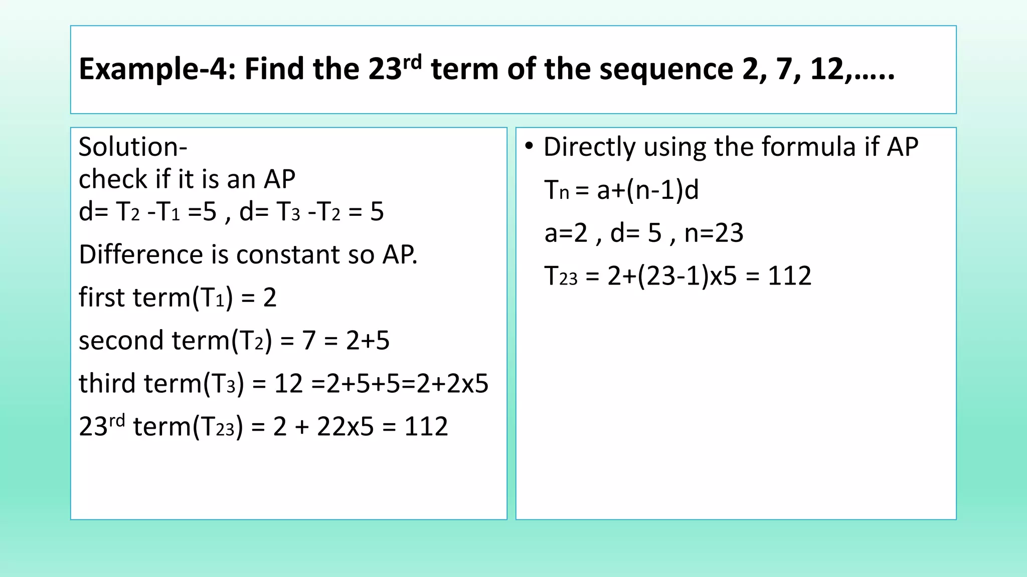 Example-4: Find the 23rd term of the sequence 2, 7, 12,…..
Solution-
check if it is an AP
d= T2 -T1 =5 , d= T3 -T2 = 5
Difference is constant so AP.
first term(T1) = 2
second term(T2) = 7 = 2+5
third term(T3) = 12 =2+5+5=2+2x5
23rd term(T23) = 2 + 22x5 = 112
• Directly using the formula if AP
Tn = a+(n-1)d
a=2 , d= 5 , n=23
T23 = 2+(23-1)x5 = 112
 