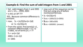 Example-6: Find the sum of odd integers from 1 and 2001
• Sol: odd integers from 1 and 2001
are 1, 3,5,….1999, 2001
• Is this an AP ???
YES.. Because common difference is
constant.
• now , Sn = (n/2)(2a+(n-1)d)
or Sn =(n/2)(a+l)
• From the series: first term(a) =1 ,
common difference(d) = 3-1 =2
l=2001, no of terms (n ) = ??
Tn = a+(n-1)d
2001= 1+(n-1)2
n= 1001
• now sum of the sequence can be
find out using any of before
mentioned formula.
• Sn =(n/2)(a+l)
• S1001 = (1001/2) (1+2001)
• S1001= 1001x1001
• S1001 =1002001 (answer)
 