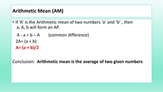 Arithmetic Mean (AM)
• If ‘A’ is the Arithmetic mean of two numbers ‘a’ and ‘b’ , then
a, A, b will form an AP.
A - a = b – A (common difference)
2A= (a + b)
A= (a + b)/2
Conclusion: Arithmetic mean is the average of two given numbers
 