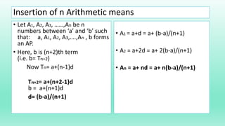 Insertion of n Arithmetic means
• Let A1, A2, A3, ……,An be n
numbers between ‘a’ and ‘b’ such
that: a, A1, A2, A3,….,An , b forms
an AP.
• Here, b is (n+2)th term
(i.e. b= Tn+2)
Now Tn= a+(n-1)d
Tn+2= a+(n+2-1)d
b = a+(n+1)d
d= (b-a)/(n+1)
• A1 = a+d = a+ (b-a)/(n+1)
• A2 = a+2d = a+ 2(b-a)/(n+1)
• An = a+ nd = a+ n(b-a)/(n+1)
 
