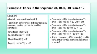 Example-1: Check if the sequence 20, 10, 0, -10 is an AP ?
Solution:
what do we need to check ?
- common difference(d) between any
two successive terms should be
constant.
First term (T1) = 20
Second term(T2) =10
Third term(T3) = 0
Fourth term (T4) = -10
• Common difference between T1
and T2 (d) =T2-T1 = 10-20 = -10
• Common difference between T2
and T3 (d) =T3-T2 = 0-10 = -10
• Common difference between T3
and T4 (d) =T4-T3 = -10-0 = -10
• Since common difference (d) is -10
for all the terms, Hence Sequence
is an AP.
 