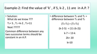 Example-2: Find the value of ‘k’ , if 5, k-2 , 11 are in A.P. ?
• Solution:
What do we know ???
T1= 5 , T2 =k-2 , T3=11
Next ?????
Common difference between any
two successive terms should be
constant in an A.P.
• difference between T2 and T1 =
difference between T3 and T2
(T2-T1) = (T3-T2)
(k-2-5) = (11-(k-2))
k-7 = 13-k
2k= 20
k=10
 