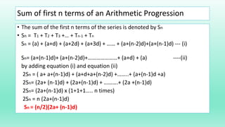 Sum of first n terms of an Arithmetic Progression
• The sum of the first n terms of the series is denoted by Sn
• Sn = T1 + T2 + T3 +… + Tn-1 + Tn
Sn = (a) + (a+d) + (a+2d) + (a+3d) + …… + (a+(n-2)d)+(a+(n-1)d) --- (i)
Sn= (a+(n-1)d)+ (a+(n-2)d)+…………………+ (a+d) + (a) ----(ii)
by adding equation (i) and equation (ii)
2Sn = ( a+ a+(n-1)d) + (a+d+a+(n-2)d) +……..+ (a+(n-1)d +a)
2Sn= (2a+ (n-1)d) + (2a+(n-1)d) + ……….+ (2a +(n-1)d)
2Sn= (2a+(n-1)d) x (1+1+1….. n times)
2Sn = n (2a+(n-1)d)
Sn = (n/2)(2a+ (n-1)d)
 
