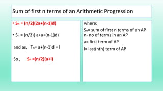 Sum of first n terms of an Arithmetic Progression
• Sn = (n/2)(2a+(n-1)d)
• Sn = (n/2)( a+a+(n-1)d)
and as, Tn= a+(n-1)d = l
So , Sn =(n/2)(a+l)
where:
Sn= sum of first n terms of an AP
n- no of terms in an AP
a= first term of AP
l= last(nth) term of AP
 
