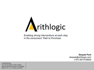 CONFIDENTIAL
Any use/circulation of this material
without specific permission of Arithlogic
Biztech Pvt. Ltd. is strictly prohibited
Deepak Pant
deepak@arithlogic.com
(+91) 9873726828
Enabling strong interventions at each step
in the consumers’ Path to Purchase
 