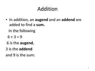 Addition
• In addition, an augend and an addend are
added to find a sum.
In the following
6 + 3 = 9
6 is the augend,
3 is the addend
and 9 is the sum:
11
 
