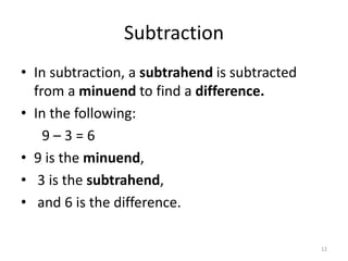 Subtraction
• In subtraction, a subtrahend is subtracted
from a minuend to find a difference.
• In the following:
9 – 3 = 6
• 9 is the minuend,
• 3 is the subtrahend,
• and 6 is the difference.
12
 