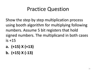 Practice Question
Show the step by step multiplication process
using booth algorithm for multiplying following
numbers. Assume 5 bit registers that hold
signed numbers. The multiplicand in both cases
is +15
a. (+15) X (+13)
b. (+15) X (-13)
34
 