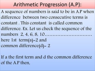 Arithmetic Progression (A.P):
A sequence of numbers is said to be in A.P when
difference between two consecutive terms is
constant . This constant is called common
difference. Ex. Let us check the sequence of the
numbers 2, 4, 6, 8, 10…………………………
here 1st term(a)=2 and
common difference(d)= 2
If a the first term and d the common difference
of the A.P then,
 