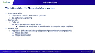 Self-Introduction
Christian Martin Saravia Hernandez
● Graduate School
○ Universidad Peruana de Ciencias Aplicadas
○ Bs. Software Engineering
● Former Job
○ Ficha Inc
■ Algorithm Development Engineer
● Research & application of deep learning in computer vision problems
● Current Job
○ Application of machine learning / deep learning to computer vision problems
■ Object detection
■ Object classification
 