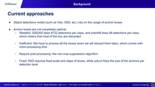 Background
Current approaches
● Object detections model (such as Yolo, SSD, etc.) rely on the usage of anchor boxes
● Anchor boxes are not completely optimal:
○ Wasteful: SSD300 does 8732 detections per class, and yolo448 does 98 detections per class,
which means that most of the box are discarded
○ Inefficient: We have to process all the boxes (even we will discard them later), which comes with
more processing time
○ Require post processing: like non-max suppression algorithm
○ Fixed: SSD requires fixed scale and steps of boxes, while yolov3 fixes the size of the anchors per
detection level
 