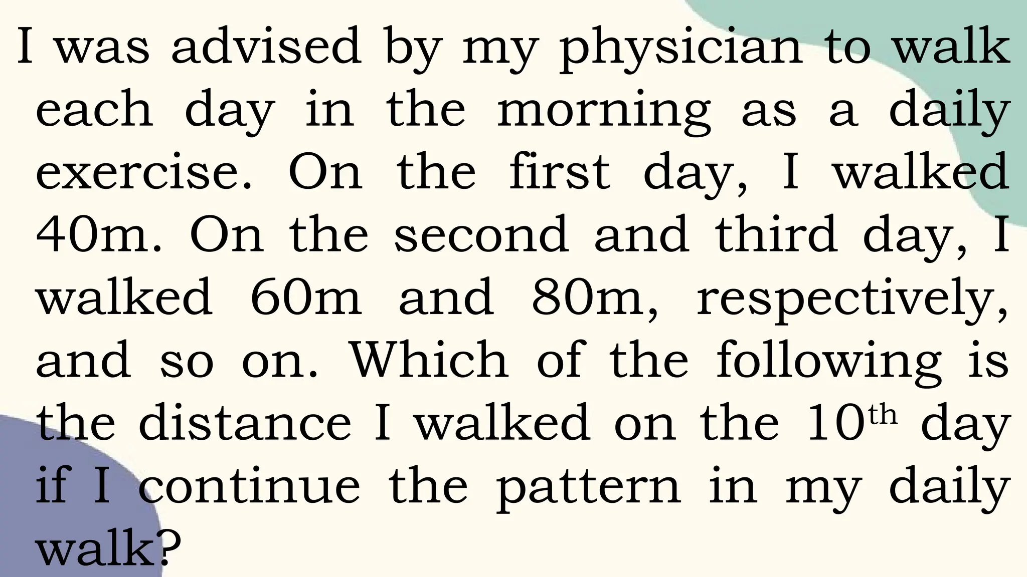 I was advised by my physician to walk
each day in the morning as a daily
exercise. On the first day, I walked
40m. On the second and third day, I
walked 60m and 80m, respectively,
and so on. Which of the following is
the distance I walked on the 10th
day
if I continue the pattern in my daily
walk?
 