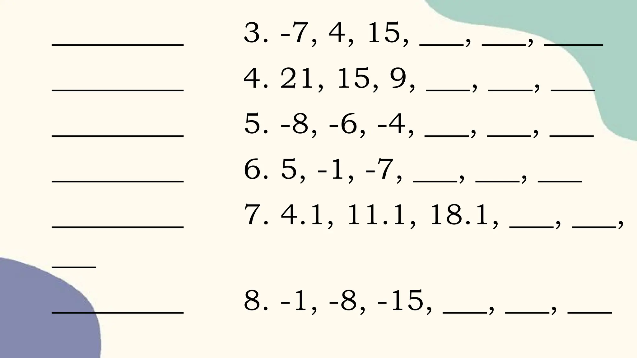 _________ 3. -7, 4, 15, ___, ___, ____
_________ 4. 21, 15, 9, ___, ___, ___
_________ 5. -8, -6, -4, ___, ___, ___
_________ 6. 5, -1, -7, ___, ___, ___
_________ 7. 4.1, 11.1, 18.1, ___, ___,
___
_________ 8. -1, -8, -15, ___, ___, ___
 