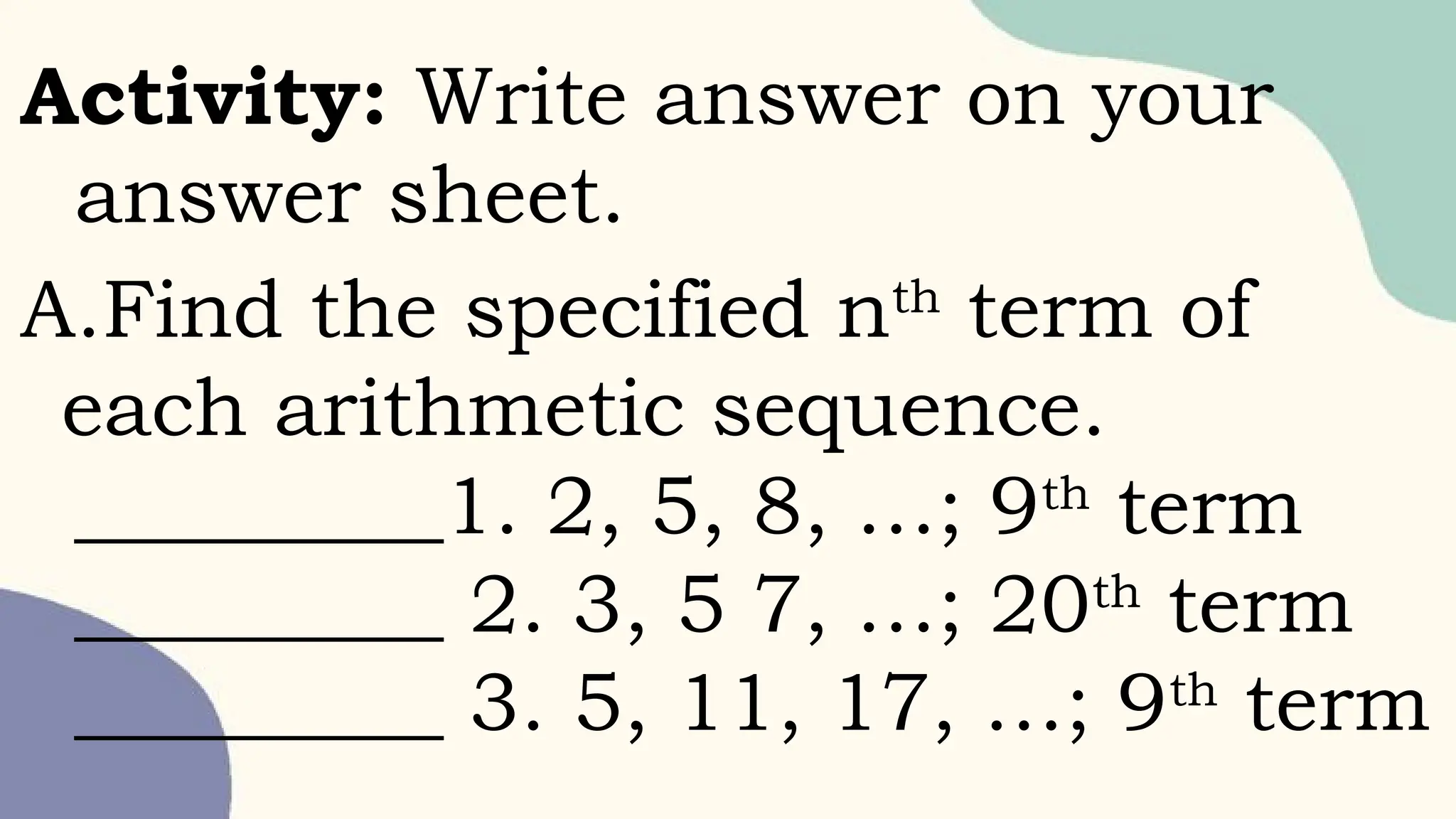Activity: Write answer on your
answer sheet.
A.Find the specified nth
term of
each arithmetic sequence.
_________1. 2, 5, 8, …; 9th
term
_________ 2. 3, 5 7, …; 20th
term
_________ 3. 5, 11, 17, …; 9th
term
 