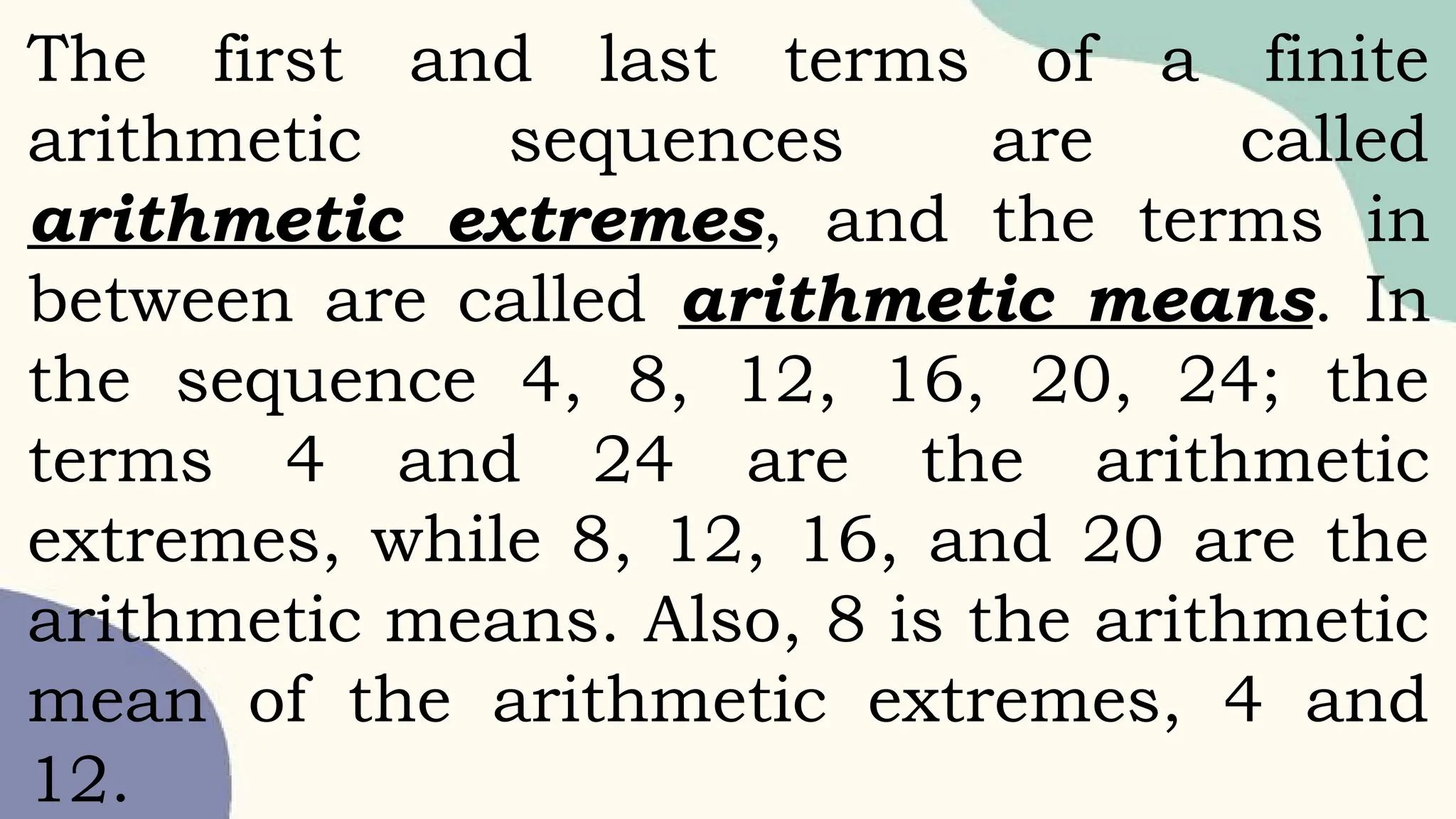 The first and last terms of a finite
arithmetic sequences are called
arithmetic extremes, and the terms in
between are called arithmetic means. In
the sequence 4, 8, 12, 16, 20, 24; the
terms 4 and 24 are the arithmetic
extremes, while 8, 12, 16, and 20 are the
arithmetic means. Also, 8 is the arithmetic
mean of the arithmetic extremes, 4 and
12.
 
