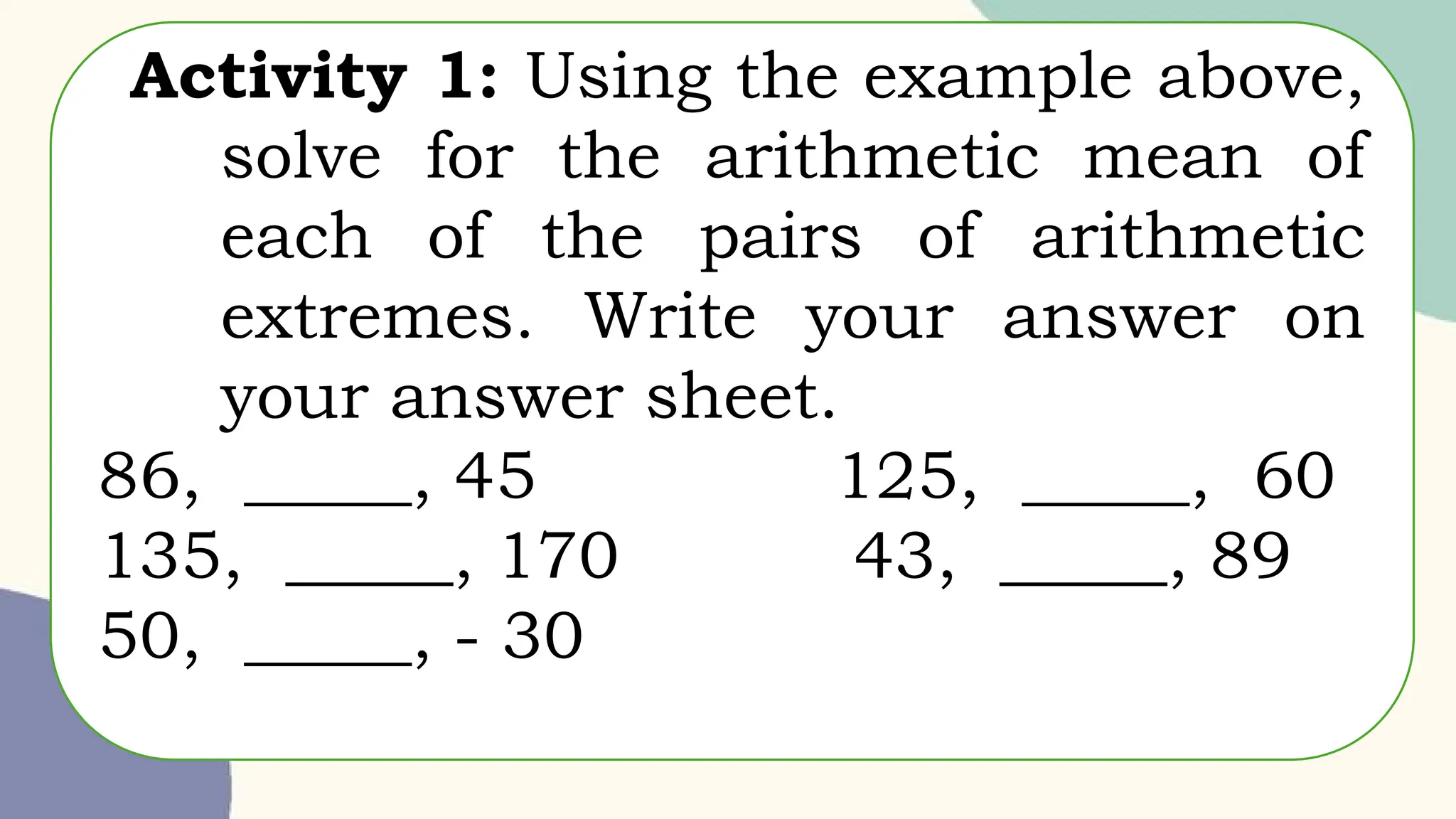 Activity 1: Using the example above,
solve for the arithmetic mean of
each of the pairs of arithmetic
extremes. Write your answer on
your answer sheet.
86, _____, 45 125, _____, 60
135, _____, 170 43, _____, 89
50, _____, - 30
 
