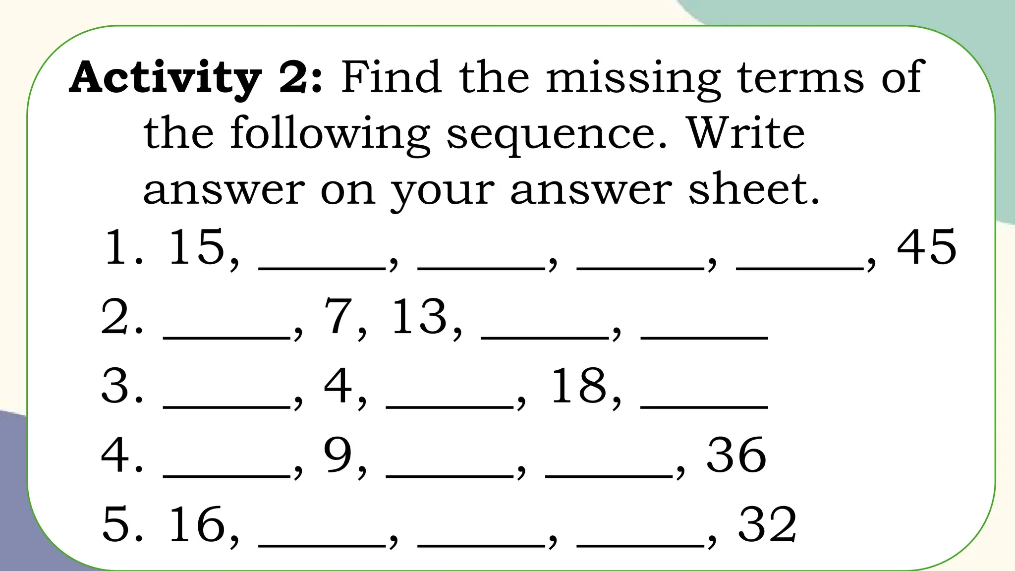 Activity 2: Find the missing terms of
the following sequence. Write
answer on your answer sheet.
1. 15, _____, _____, _____, _____, 45
2. _____, 7, 13, _____, _____
3. _____, 4, _____, 18, _____
4. _____, 9, _____, _____, 36
5. 16, _____, _____, _____, 32
 