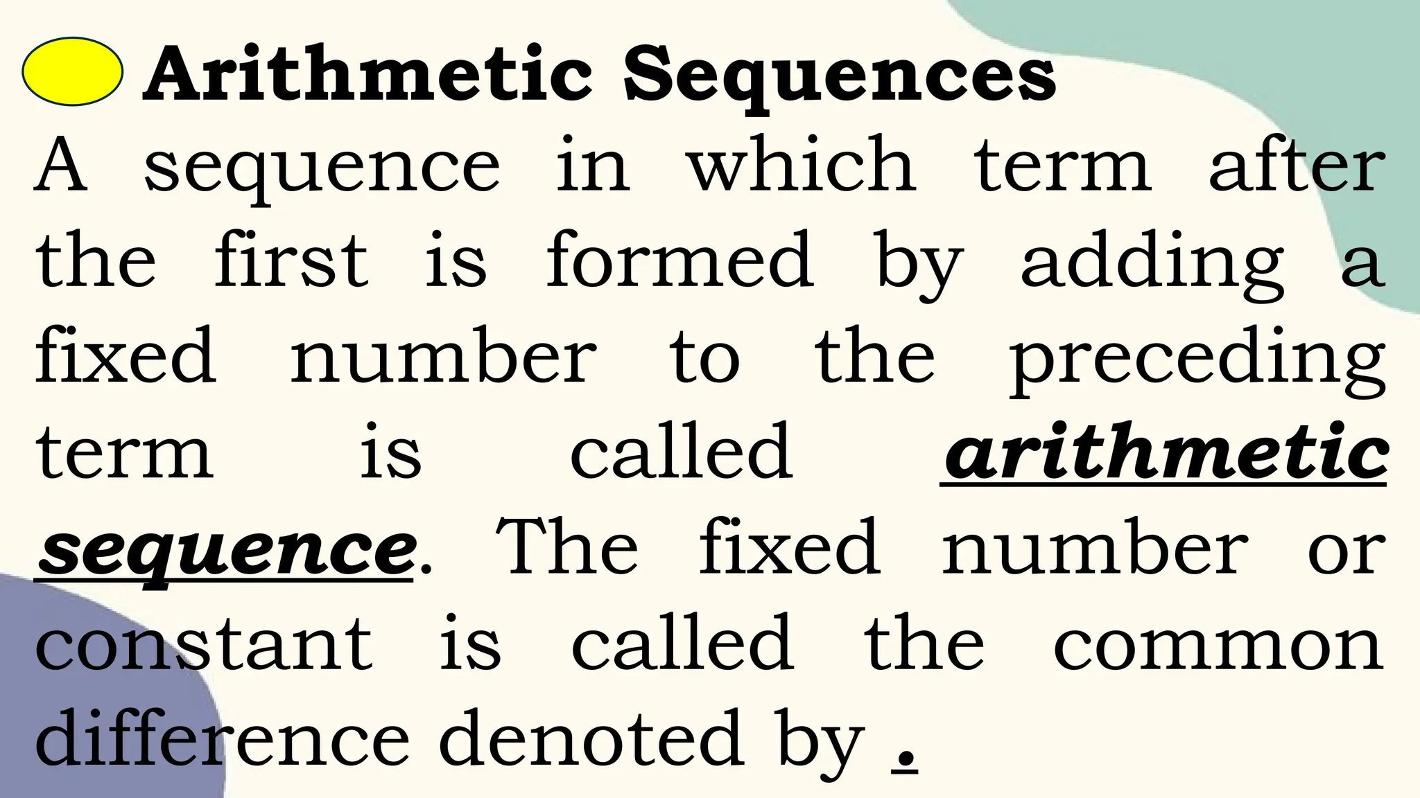 A sequence in which term after
the first is formed by adding a
fixed number to the preceding
term is called arithmetic
sequence. The fixed number or
constant is called the common
difference denoted by .
Arithmetic Sequences
 