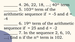 _______ 4. 26, 22, 18, …; 40th
term
_______ 5. 103rd
term of the
arithmetic sequence if = -5 and d =
-4
_______ 6. 19th
term of the arithmetic
sequence if = 25 and d = -2
_______ 7. In the sequence 2, 6, 10,
…; find n if the nth
term is 102.
 