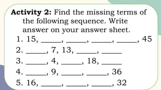 Activity 2: Find the missing terms of
the following sequence. Write
answer on your answer sheet.
1. 15, _____, _____, _____, _____, 45
2. _____, 7, 13, _____, _____
3. _____, 4, _____, 18, _____
4. _____, 9, _____, _____, 36
5. 16, _____, _____, _____, 32
 