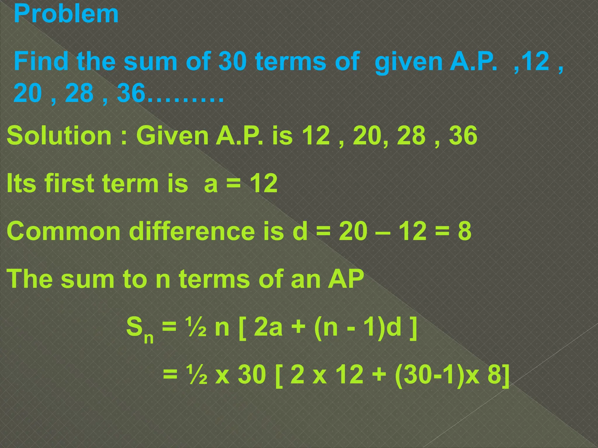 Problem
Find the sum of 30 terms of given A.P. ,12 ,
20 , 28 , 36………
Solution : Given A.P. is 12 , 20, 28 , 36
Its first term is a = 12
Common difference is d = 20 – 12 = 8
The sum to n terms of an AP
Sn = ½ n [ 2a + (n - 1)d ]
= ½ x 30 [ 2 x 12 + (30-1)x 8]
 