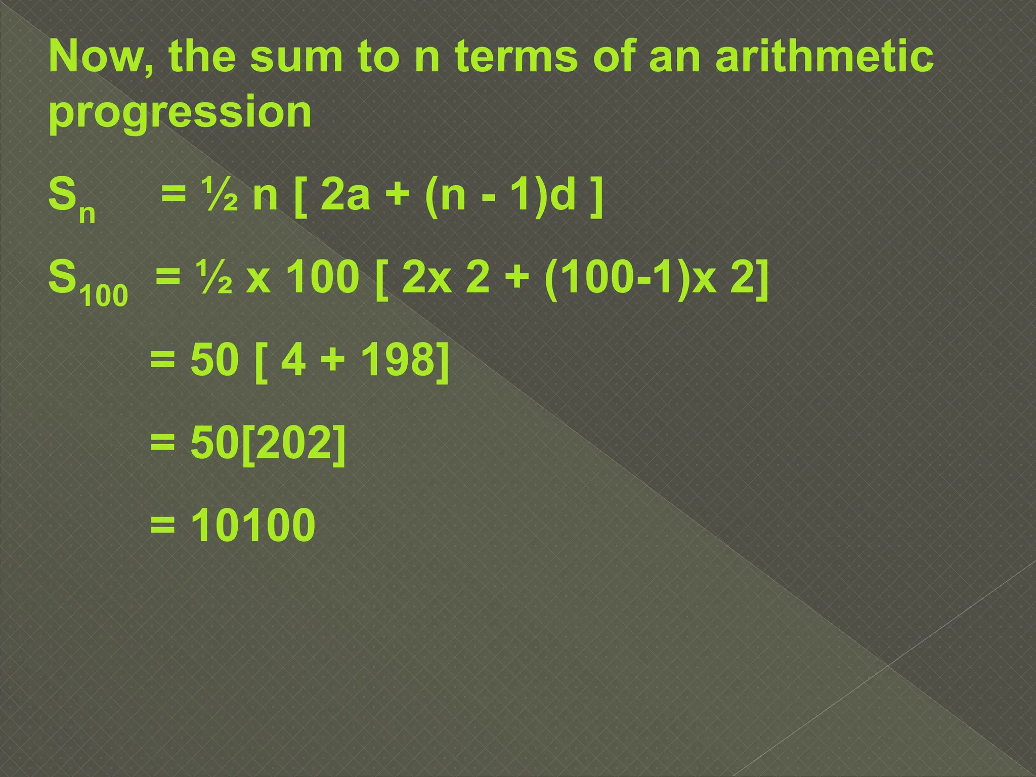 Now, the sum to n terms of an arithmetic
progression
Sn = ½ n [ 2a + (n - 1)d ]
S100 = ½ x 100 [ 2x 2 + (100-1)x 2]
= 50 [ 4 + 198]
= 50[202]
= 10100
 
