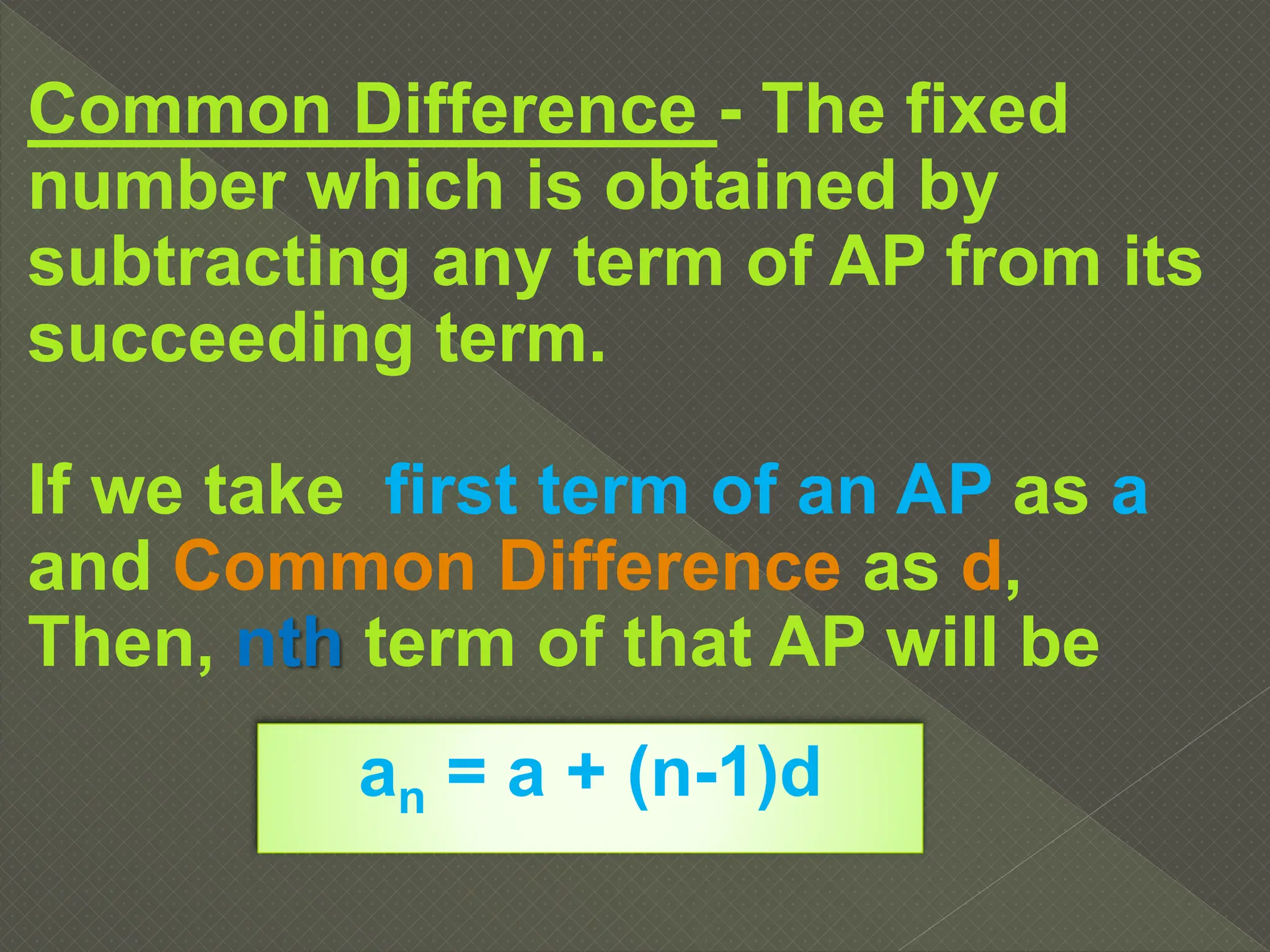 Common Difference - The fixed
number which is obtained by
subtracting any term of AP from its
succeeding term.
If we take first term of an AP as a
and Common Difference as d,
Then, nth term of that AP will be
an = a + (n-1)d
 