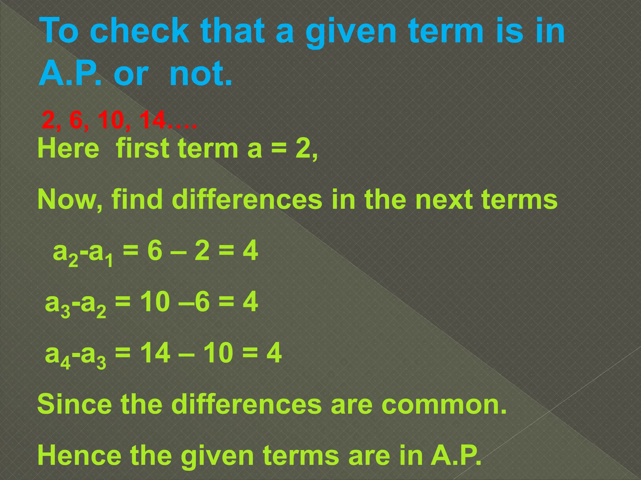 To check that a given term is in
A.P. or not.
2, 6, 10, 14….
Here first term a = 2,
Now, find differences in the next terms
a2-a1 = 6 – 2 = 4
a3-a2 = 10 –6 = 4
a4-a3 = 14 – 10 = 4
Since the differences are common.
Hence the given terms are in A.P.
 