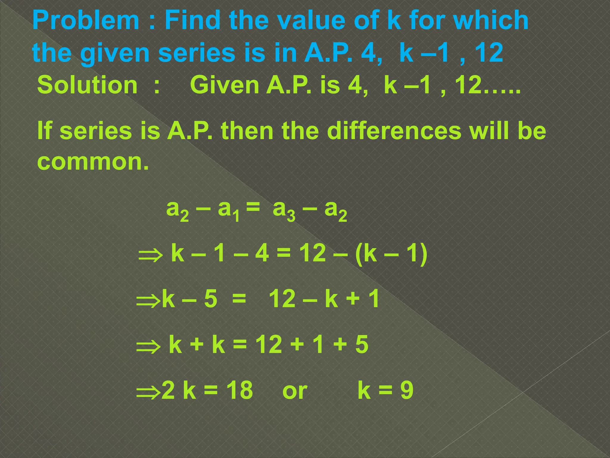 Problem : Find the value of k for which
the given series is in A.P. 4, k –1 , 12
Solution : Given A.P. is 4, k –1 , 12…..
If series is A.P. then the differences will be
common.
a2 – a1 = a3 – a2
 k – 1 – 4 = 12 – (k – 1)
k – 5 = 12 – k + 1
 k + k = 12 + 1 + 5
2 k = 18 or k = 9
 