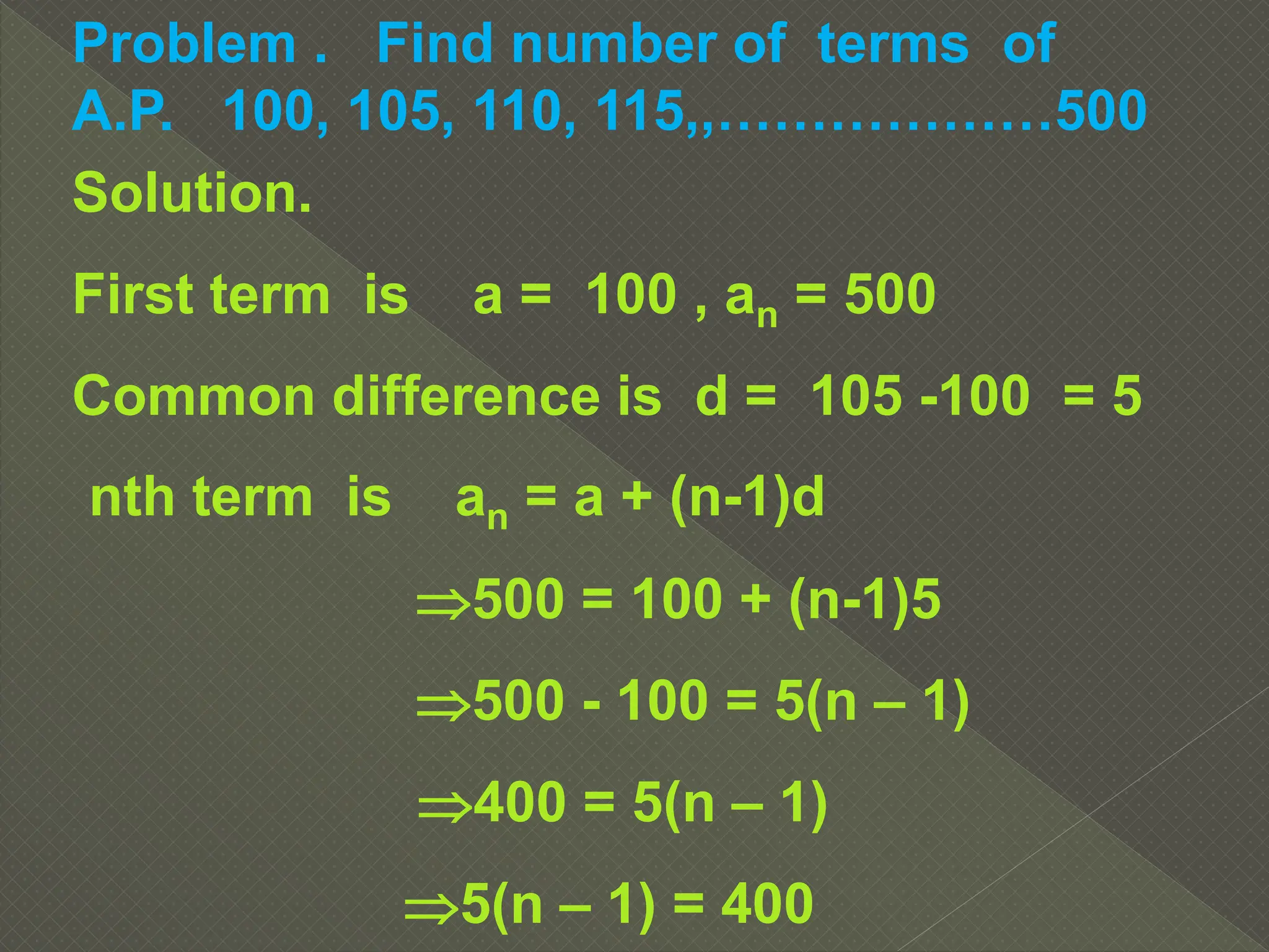 Problem . Find number of terms of
A.P. 100, 105, 110, 115,,………………500
Solution.
First term is a = 100 , an = 500
Common difference is d = 105 -100 = 5
nth term is an = a + (n-1)d
500 = 100 + (n-1)5
500 - 100 = 5(n – 1)
400 = 5(n – 1)
5(n – 1) = 400
 