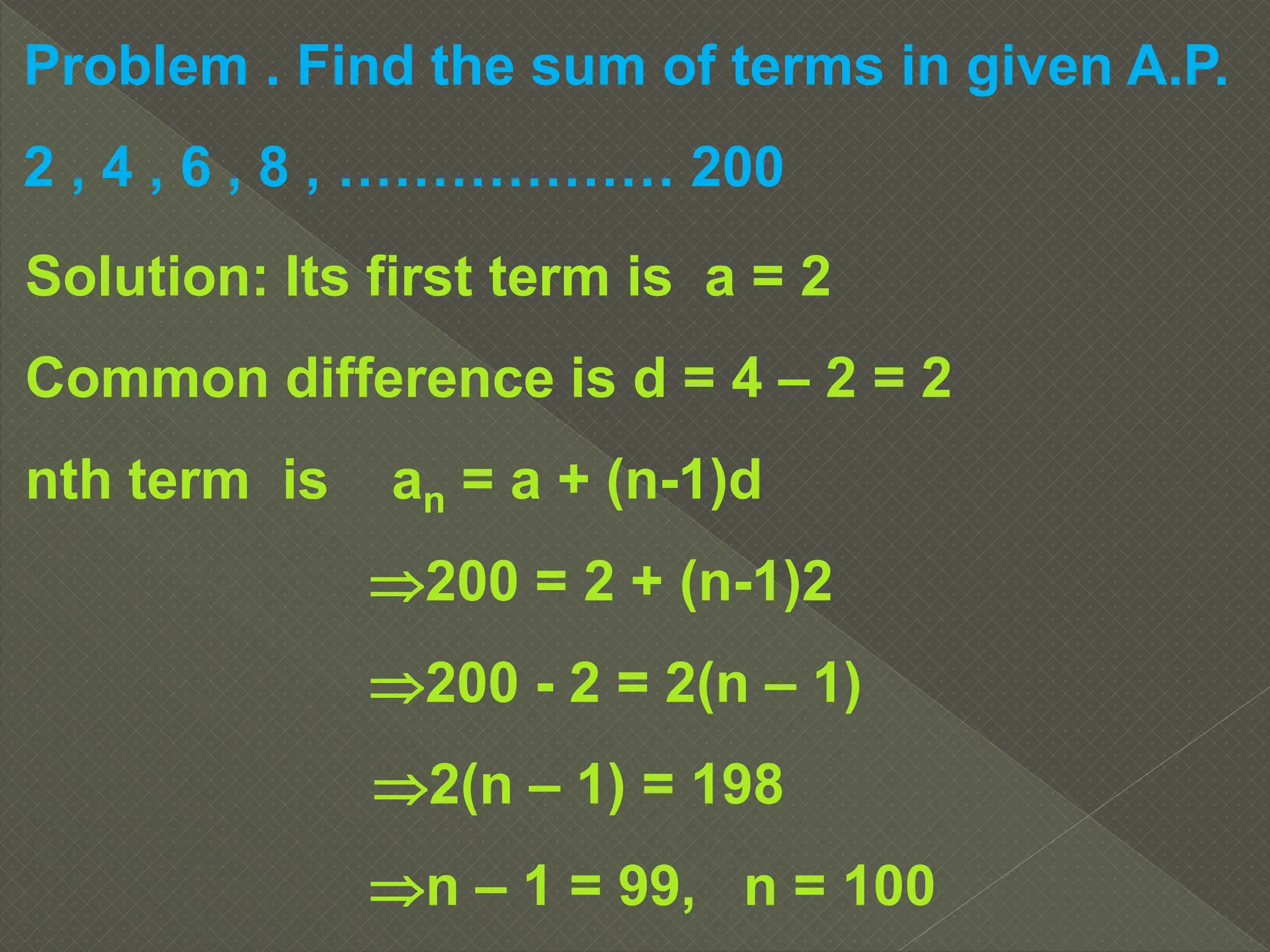 Problem . Find the sum of terms in given A.P.
2 , 4 , 6 , 8 , ……………… 200
Solution: Its first term is a = 2
Common difference is d = 4 – 2 = 2
nth term is an = a + (n-1)d
200 = 2 + (n-1)2
200 - 2 = 2(n – 1)
2(n – 1) = 198
n – 1 = 99, n = 100
 