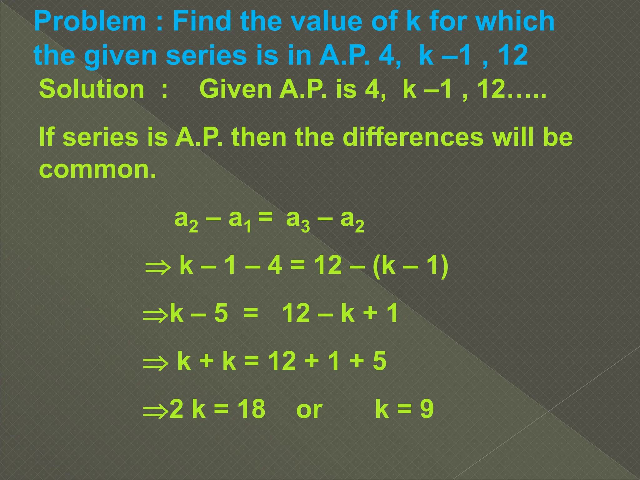 Problem : Find the value of k for which
the given series is in A.P. 4, k –1 , 12
Solution : Given A.P. is 4, k –1 , 12…..
If series is A.P. then the differences will be
common.
a2 – a1 = a3 – a2
 k – 1 – 4 = 12 – (k – 1)
k – 5 = 12 – k + 1
 k + k = 12 + 1 + 5
2 k = 18 or k = 9
 