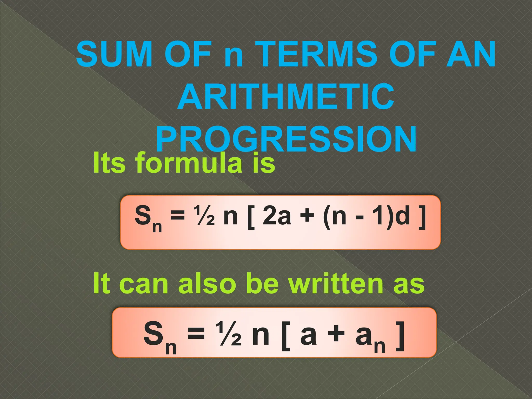Its formula is
SUM OF n TERMS OF AN
ARITHMETIC
PROGRESSION
It can also be written as
Sn = ½ n [ 2a + (n - 1)d ]
Sn = ½ n [ a + an ]
 