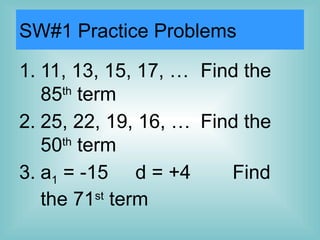 SW#1 Practice Problems
1. 11, 13, 15, 17, … Find the
85th
term
2. 25, 22, 19, 16, … Find the
50th
term
3. a1 = -15 d = +4 Find
the 71st
term
 