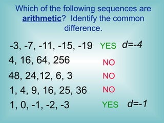 Which of the following sequences are
arithmetic? Identify the common
difference.
YES
YES
NO
NO
-3, -7, -11, -15, -19 d=-4
4, 16, 64, 256 NO
48, 24,12, 6, 3
1, 4, 9, 16, 25, 36
1, 0, -1, -2, -3 d=-1
 