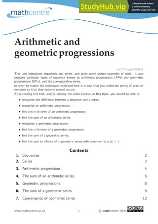 Arithmetic and
geometric progressions
mcTY-apgp-2009-1
This unit introduces sequences and series, and gives some simple examples of each. It also
explores particular types of sequence known as arithmetic progressions (APs) and geometric
progressions (GPs), and the corresponding series.
In order to master the techniques explained here it is vital that you undertake plenty of practice
exercises so that they become second nature.
After reading this text, and/or viewing the video tutorial on this topic, you should be able to:
• recognise the difference between a sequence and a series;
• recognise an arithmetic progression;
• find the n-th term of an arithmetic progression;
• find the sum of an arithmetic series;
• recognise a geometric progression;
• find the n-th term of a geometric progression;
• find the sum of a geometric series;
• find the sum to infinity of a geometric series with common ratio |r| < 1.
Contents
1. Sequences 2
2. Series 3
3. Arithmetic progressions 4
4. The sum of an arithmetic series 5
5. Geometric progressions 8
6. The sum of a geometric series 9
7. Convergence of geometric series 12
www.mathcentre.ac.uk 1 c mathcentre 2009
 
