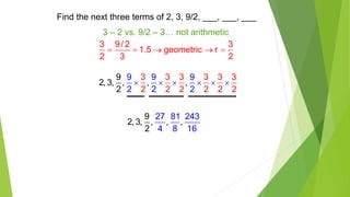 Find the next three terms of 2, 3, 9/2, ___, ___, ___
3 – 2 vs. 9/2 – 3… not arithmetic
3 9/ 2 3
1.5 geometric r
2 3 2
    
3 3 3 3 3 3
2 2 2
9
2, 3, , , ,
2
9 9 9
2 2 2 2 2 2
     
9
2, 3, , ,
27 81 243
4 8
,
2 16
 