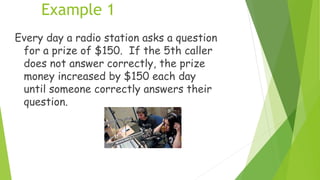 Example 1
Every day a radio station asks a question
for a prize of $150. If the 5th caller
does not answer correctly, the prize
money increased by $150 each day
until someone correctly answers their
question.
 